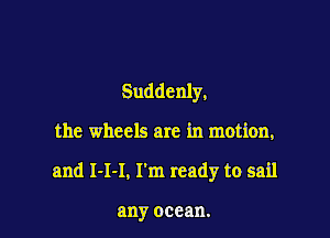 Suddenly,

the wheels are in motion,

and 1-1-1, I'm ready to sail

any ocean.