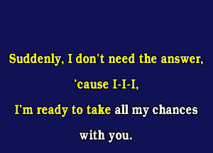 Suddenly, I don't need the answer,
'cause I-I-I,
I'm ready to take all my chances

with you.