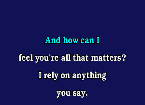 And how can I

feel you're all that matters?

I rely on anything

you say.