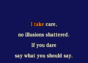 Itake care.

no illusions shattered.

If you dare

say what you should say.