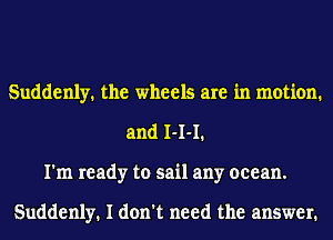 Suddenly. the wheels are in motion.
and 1-1-1.
I'm ready to sail any ocean.

Suddenly. I don't need the answer.