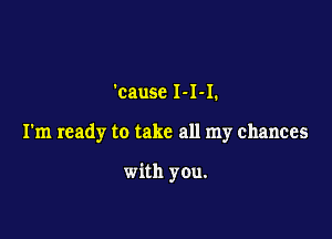 'cause 1-1-1.

I'm ready to take all my chances

with you.