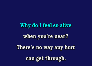 Why do I feel so alive

when you're near?
There's no way any hurt

can get through.