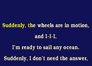 Suddenly. the wheels are in motion.
and 1-1-1.
I'm ready to sail any ocean.

Suddenly. I don't need the answer.