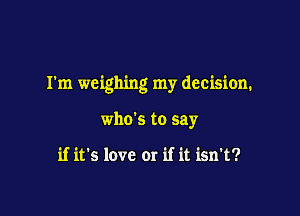 I'm weighing my decision.

who's to say

if it's love or if it isn't?