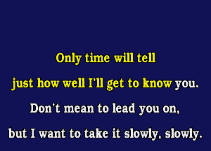 Only time will tell
just how well I'll get to know you.
Don't mean to lead you on.

but I want to take it slowly. slowly.