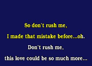So don't rush me.
I made that mistake before...oh.
Don't rush me.

this love could be so much more...