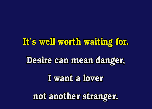 It's well worth waiting for.
Desire can mean danger.
I want a lover

not another stranger.