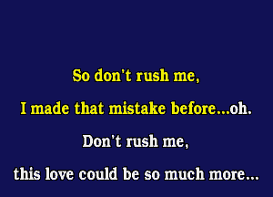 So don't rush me.
I made that mistake before...oh.
Don't rush me.

this love could be so much more...