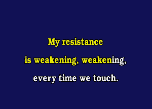 My resistance

is weakening. weakening.

every time we touch.