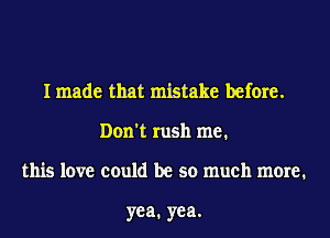 I made that mistake before.
Don't rush me.
this love could be so much more.

yea. yea.