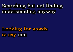 Searching but not finding
understanding anyway

Looking for words
to say mm
