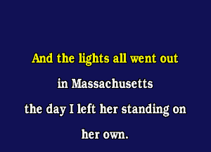 And the lights all went out

in Massachusetts

the day I left her standing on

her own.