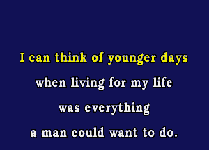 I can think of younger days
when living for my life
was everything

a man could want to do.