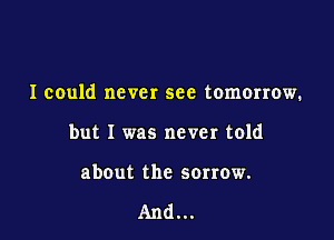 I could never see tomorrow.

but I was never told

abOut the sorrow.

And...