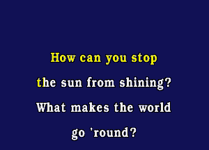 How can you stop
the sun from shining?

What makes the world

go 'round?
