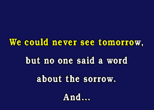 We could never see tomorrow.

but no one said a word

abOut the sorrow.

And...