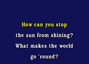 How can you stop
the sun from shining?

What makes the world

go 'round?
