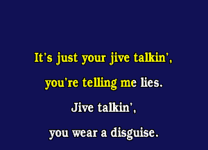 It's just your jive talkin'.

you're telling me lies.

J ive talkin'.

you wear a disguise.