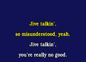 Jive talkin'.
so misunderstood. yeah.

Jive talkin'.

you're really no good.