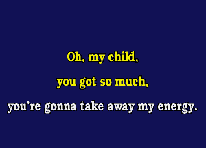 Oh. my child.

you got so much.

you're gonna take away my energy.