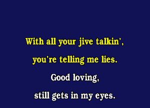 With all your jive talkin'.

you're telling me lies.

Good loving.

still gets in my eyes.