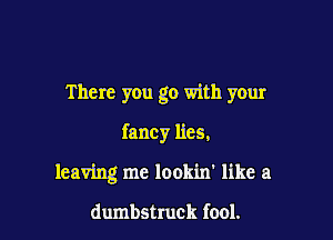 There you go with your

fancy lies.
leaving me lookin' like a

dumbstruck fool.