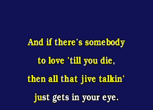 And if there's somebody
to love 1111 you die,
then all that jive talkin'

just gets in your eye.