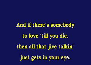 And if there's somebody
to love 'till you die,
then all that jive talkin'

just gets in your eye. I