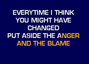 EVERYTIME I THINK
YOU MIGHT HAVE
CHANGED
PUT ASIDE THE ANGER
AND THE BLAME