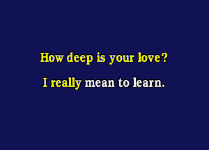 How deep is your love?

I really mean to learn.