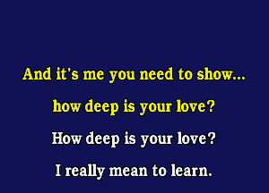 And it's me you need to show...
how deep is your love?
How deep is your love?

I really mean to learn.
