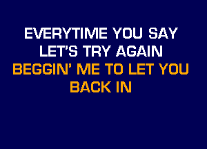 EVERYTIME YOU SAY
LET'S TRY AGAIN
BEGGIN' ME TO LET YOU
BACK IN