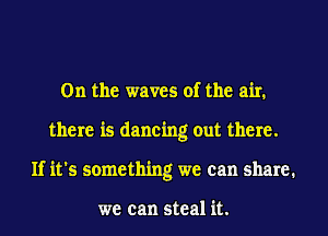 0n the waves of the air.
there is dancing out there.
If it's something we can share.

we can steal it.