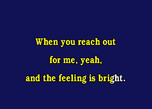 When you reach out

for me. yeah.

and the feeling is bright.