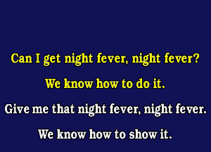 Can I get night fever. night fever?
We know how to do it.
Give me that night fever. night fever.

We know how to show it.