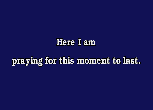 Here I am

praying for this moment to last.