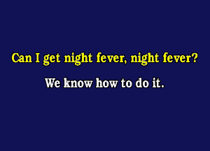 Can I get night fever. night fever?

We know how to do it.