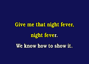Give me that night fever.

night fever.

We know how to show it.