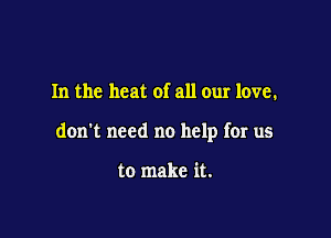 In the heat of all our love.

don't need no help for us

to make it.