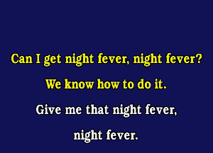 Can I get night fever. night fever?

We know how to do it.

Give me that night fever.

night fever.