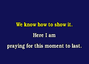 We know how to show it.

Here 1am

praying for this moment to last.