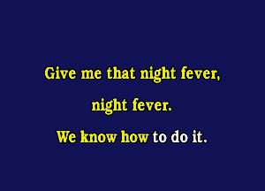 Give me that night fever.

night fever.

We know how to do it.