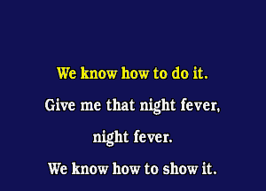 We know how to do it.

Give me that night fever.

night fever.

We know how to show it.