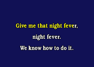 Give me that night fever.

night fever.

We know how to do it.