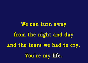 We can turn away

from the night and day

and the tears we had to cry.

You're my life.