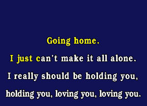 Going home.
I just can't make it all alone.
I really should be holding you.

holding you. loving you. loving you.