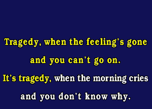 Tragedy. when the feeling's gone
and you can't go on.
It's tragedy. when the morning cries

and you don't know why.