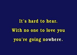 It's hard to hear.

With no one to love you

you're going nowhere.