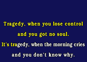 Tragedy. when you lose control
and you got no soul.
It's tragedy. when the morning cries

and you don't know why.